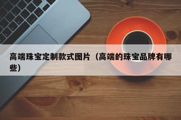 云开·全站APPLY体育官方平台-高端珠宝定制款式图片（高端的珠宝品牌有哪些）