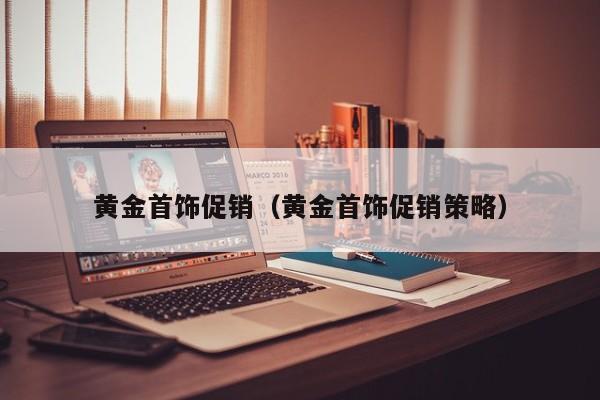 云开·全站APPLY体育官方平台-黄金首饰促销（黄金首饰促销策略）